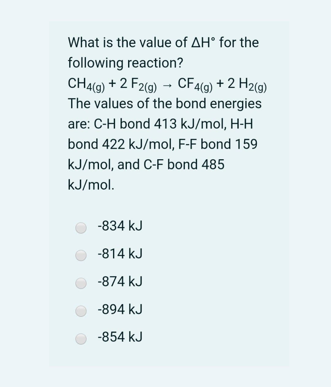 What is the value of AH° for the
following reaction?
CH4(9) + 2 F2(g)
The values of the bond energies
CF4(g) + 2 H2(g)
are: C-H bond 413 kJ/mol, H-H
bond 422 kJ/mol, F-F bond 159
kJ/mol, and C-F bond 485
kJ/mol.
-834 kJ
-814 kJ
-874 kJ
-894 kJ
-854 kJ
