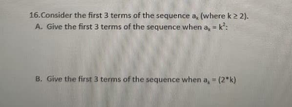 16.Consider the first 3 terms of the sequence a, (where k 2 2).
A. Give the first 3 terms of the sequence when a, = k:
B. Give the first 3 terms of the sequence when a, = (2*k)
