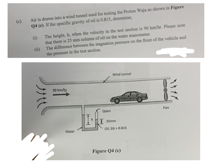 Air is drawn into a wind tunnel used for testing the Proton Waja as shown in Figure
Q4 (e). If the specific gravity of oil is 0.815, determine;
(1)
(ii)
The height, h, when the velocity in the test section is 90 km/hr. Please note
that there is 25 mm column of oil on the water manometer.
The difference between the stagnation pressure on the front of the vehicle and
the pressure in the test section.
90 km/hr
Water
L
Open
Wind tunnel
I 25mm
Oil, SG=0.815
Figure Q4 (c)
Fan