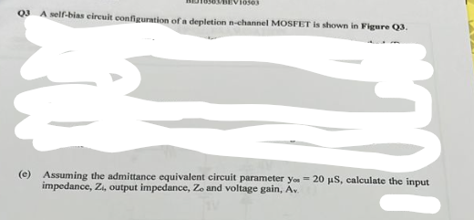 10503
Q3 A self-bias circuit configuration of a depletion n-channel MOSFET is shown in Figure Q3.
(e) Assuming the admittance equivalent circuit parameter you - 20 µS, calculate the input
impedance, Zi, output impedance, Zo and voltage gain, Av.