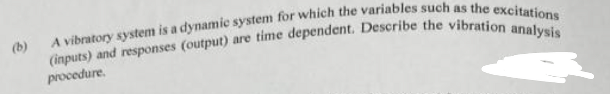 (b)
A vibratory system is a dynamic system for which the variables such as the excitations
(inputs) and responses (output) are time dependent. Describe the vibration analysis
procedure.