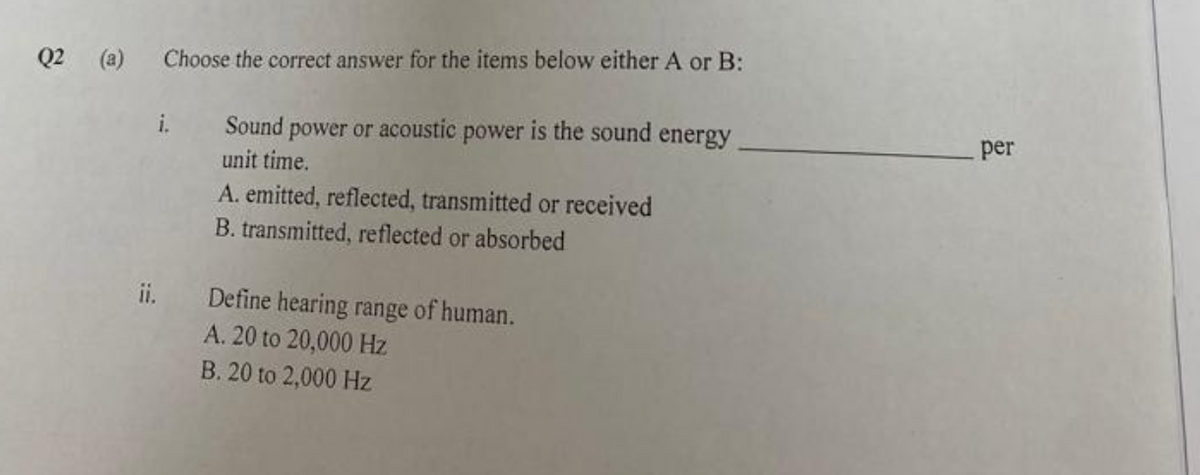 Q2 (a) Choose the correct answer for the items below either A or B:
Sound power or acoustic power is the sound energy.
unit time.
ii.
A. emitted, reflected, transmitted or received
B. transmitted, reflected or absorbed
Define hearing range of human.
A. 20 to 20,000 Hz
B. 20 to 2,000 Hz
per