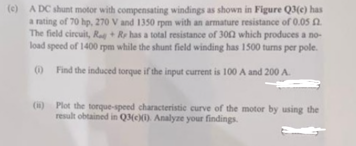 (c) A DC shunt motor with compensating windings as shown in Figure Q3(e) has
a rating of 70 hp, 270 V and 1350 rpm with an armature resistance of 0.05 2.
The field circuit, Rad + Re has a total resistance of 3002 which produces a no-
load speed of 1400 rpm while the shunt field winding has 1500 turns per pole.
(1) Find the induced torque if the input current is 100 A and 200 A.
(ii) Plot the torque-speed characteristic curve of the motor by using the
result obtained in Q3(c)(i). Analyze your findings.