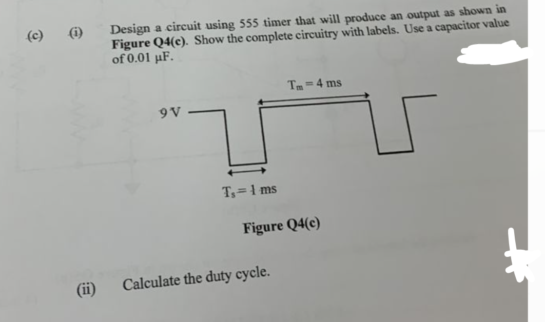 (c)
Design a circuit using 555 timer that will produce an output as shown in
Figure Q4(c). Show the complete circuitry with labels. Use a capacitor value
of 0.01 μF.
9 V
Ts=1 ms
Tm 4 ms
Figure Q4(c)
Calculate the duty cycle.