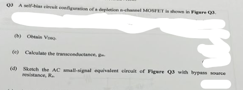 Q3 A self-bias circuit configuration of a depletion n-channel MOSFET is shown in Figure Q3.
(b) Obtain VDSQ.
(c) Calculate the transconductance, g
(d) Sketch the AC small-signal equivalent circuit of Figure Q3 with bypass source
resistance, R..