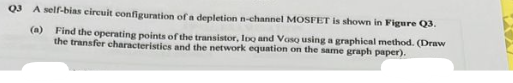 Q3 A self-blas circuit configuration of a depletion n-channel MOSFET is shown in Figure Q3.
(a)
Find the operating points of the transistor, Ioo and Voso using a graphical method. (Draw
the transfer characteristics and the network equation on the same graph paper).
RA