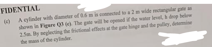 FIDENTIAL
A cylinder with diameter of 0.6 m is connected to a 2 m wide rectangular gate as
shown in Figure Q3 (c). The gate will be opened if the water level, h drop below
2.5m. By neglecting the frictional effects at the gate hinge and the pulley, determine
the mass of the cylinder.