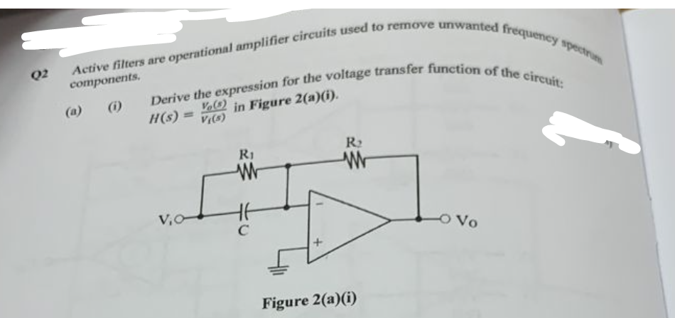 Q2
Active filters are operational amplifier circuits used to remove unwanted frequency spectrum
components.
(a) (i)
Derive the expression for the voltage transfer function of the circuit:
Vo(3)
H(s)
in Figure 2(a)(i).
V((s)
V₁0-
R1
W
C
+
R₂
Figure 2(a)(i)
-O Vo