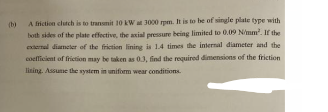 (b)
A friction clutch is to transmit 10 kW at 3000 rpm. It is to be of single plate type with
both sides of the plate effective, the axial pressure being limited to 0.09 N/mm². If the
external diameter of the friction lining is 1.4 times the internal diameter and the
coefficient of friction may be taken as 0.3, find the required dimensions of the friction
lining. Assume the system in uniform wear conditions.