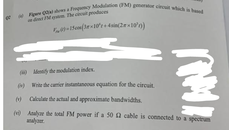 Q2
(a) Figure Q2(a) shows a Frequency Modulation (FM) generator circuit which is based
on direct FM system. The circuit produces
(iii)
(iv)
(v)
(vi)
V (1)= 15 cos (3×10°t+4 sin(27×10²t))
Identify the modulation index.
Write the carrier instantaneous equation for the circuit.
Calculate the actual and approximate bandwidths.
Analyze the total FM power if a 50 2 cable is connected to a spectrum
analyzer.
a
AMI