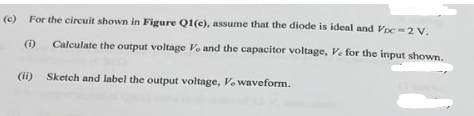 (e) For the circuit shown in Figure Q1(e), assume that the diode is ideal and Voc=2 V.
(1)
Calculate the output voltage Ve and the capacitor voltage, V. for the input shown.
Sketch and label the output voltage, V. waveform.
(ii)