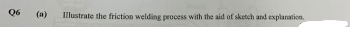 Q6
(a)
Illustrate the friction welding process with the aid of sketch and explanation.