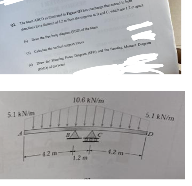 Q2. The beam ABCD as illustrated in Figure Q2 has overhangs that extend in bo
directions for a distance of 4.2 m from the supports at B and C, which are 1.2 m apart.
(a) Draw the free body diagram (FBD) of the beam
(b) Calculate the vertical support forces
(c) Draw the Shearing Force Diagram (SFD) and the Bending Moment Diagram
(BMD) of the beam
5.1 kN/m
4.2 m
B
10.6 kN/m
1.2 m
с
11
4.2 m
5.1 kN/m