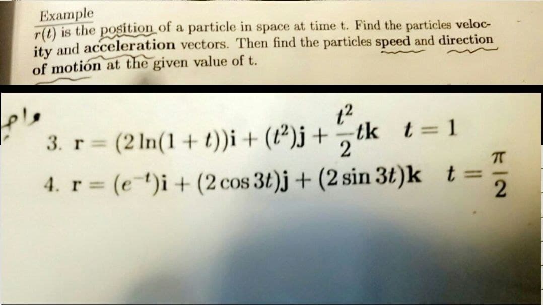 Example
r(t) is the position of a particle in space at time t. Find the particles veloc-
ity and acceleration vectors. Then find the particles speed and direction
of motión at the given value of t.
ple
3. r (2 1n(1 + t))i + (t²)j + tk t= 1
%3D
2
4. r= (e*)i+ (2cos 3t)j + (2 sin 3t)k t=
%3D
