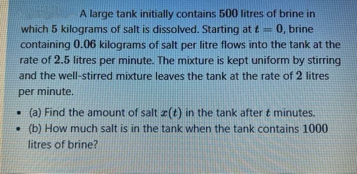 A large tank initially contains 500 litres of brine in
which 5 kilograms of salt is dissolved. Starting at t= 0, brine
containing 0.06 kilograms of salt per litre flows into the tank at the
rate of 2.5 litres per minute. The mixture is kept uniform by stirring
and the well-stirred mixture leaves the tank at the rate of 2 litres
per minute.
• (a) Find the amount of salt z(t) in the tank after t minutes.
• (b) How much salt is in the tank when the tank contains 1000
litres of brine?
