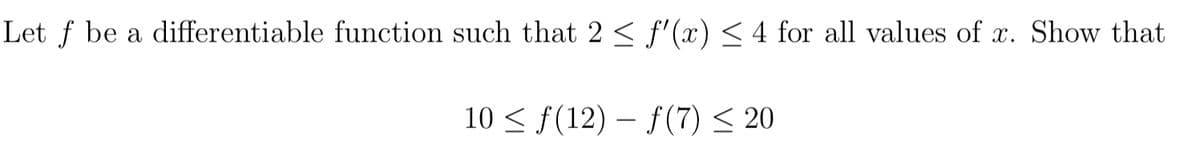 Let f be a differentiable function such that 2 < f'(x) < 4 for all values of x. Show that
10 < f(12) – f(7) < 20
