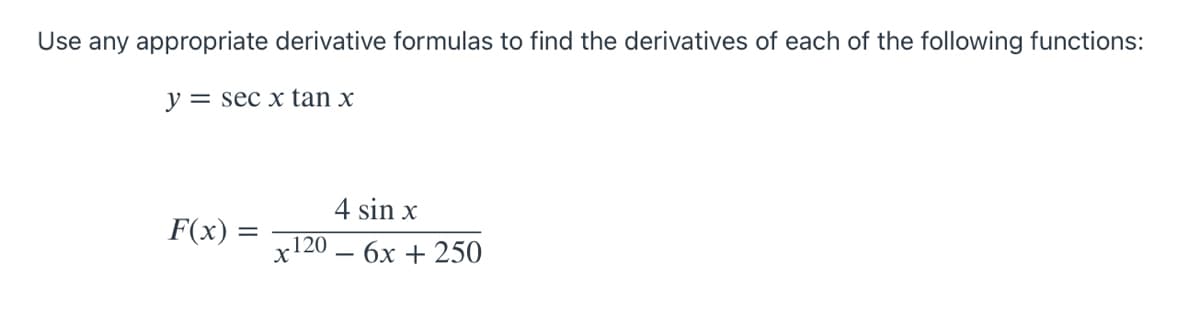 **Finding Derivatives of Trigonometric and Rational Functions**

Use any appropriate derivative formulas to find the derivatives of each of the following functions:

1. \( y = \sec x \tan x \)

2. \( F(x) = \frac{4 \sin x}{x^{120} - 6x + 250} \)

For the function \( y = \sec x \tan x \), consider using product and trigonometric differentiation rules.

For the function \( F(x) = \frac{4 \sin x}{x^{120} - 6x + 250} \), apply the quotient rule to differentiate the given rational function.