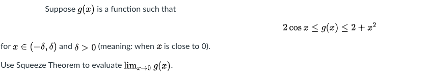 Suppose g(x) is a function such that
2 cos x < g(x) < 2 + x?
for ¤ E (-8, 8) and 8 > 0 (meaning: when x is close to 0).
Use Squeeze Theorem to evaluate lim-→0 g(x).
