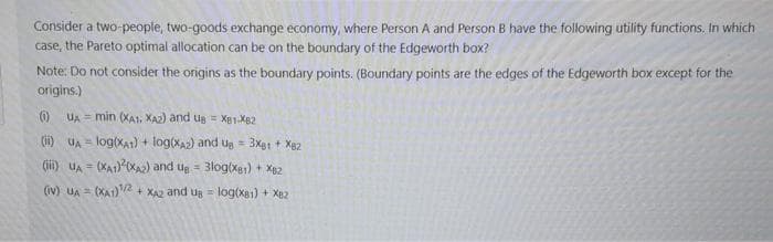 Consider a two-people, two-goods exchange economy, where Person A and Person B have the following utility functions. In which
case, the Pareto optimal allocation can be on the boundary of the Edgeworth box?
Note: Do not consider the origins as the boundary points. (Boundary points are the edges of the Edgeworth box except for the
origins.)
0 UA = min (XA1, XA2) and Ug = Xg1.Xg2
(i) UA = log(xA1) + log(Xa2) and ug = 3Xgt + X82
(ii) uA = (XA1) 0XA) and ug = 3log(Xgy) + X82
%3!
(iv) uA = (XA1)2 + XA2 and ug = log(xa1) + Xe2
