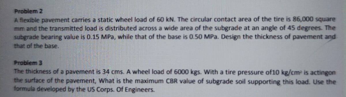 Problem 2
A flexible pavement carries a static wheel load of 60 kN. The circular contact area of the tire is 86,000 square
mm and the transmitted load is distributed across a wide area of the subgrade at an angle of 45 degrees. The
subgrade bearing value is 0.15 MPa, while that of the base is 0.50 MPa. Design the thickness of pavement and
that of the base.
Problem 3
The thickness of a pavement is 34 cms. A wheel load of 6000 kgs. With a tire pressure of10 kg/cm- is actingon
the surface of the pavernent, What is the maximum CBR value of subgrade soil supporting this load. Use the
formula developed by the US Corps. Of Engineers.
