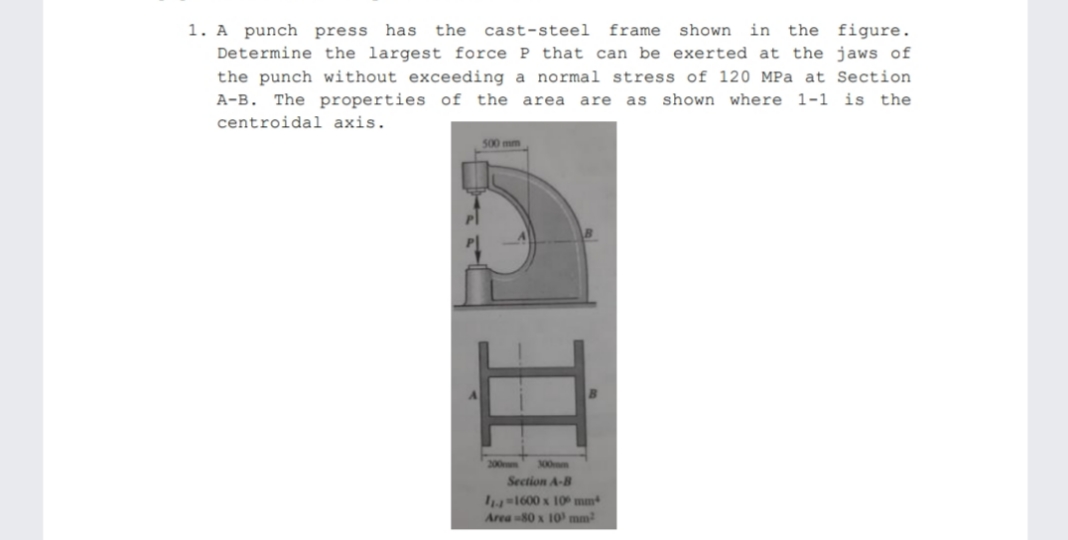 in the figure.
1. A punch press has
Determine the largest force P that can be exerted at the jaws of
the punch without exceeding a normal stress of 120 MPa at Section
A-B. The properties of the area are as shown where 1-1 is the
the cast-steel
frame shown
centroidal axis.
500 mm
200mm
300mm
Section A-B
1-1600 x 10 mm
Area -80 x 10' mm
