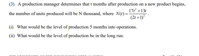 (3) A production manager determines that t months after production on a new product begins,
171 +13t
the number of units produced will be N thousand, where N(t) = -
(2t +1)?
(i) What would be the level of production 5 months into operations.
(ii) What would be the level of production be in the long run.
