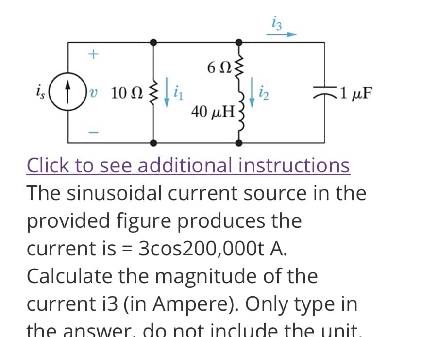 +
is D |υ 10Ω
6ΩΣ
40 uH3
iz
1 μF
Click to see additional instructions
The sinusoidal current source in the
provided figure produces the
current is = 3cos200,000t A.
Calculate the magnitude of the
current i3 (in Ampere). Only type in
the answer. do not include the unit.