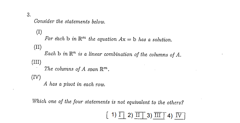 3.
Consider the statements below.
(I)
For each b in R" the equation Ax = b has a solution.
(II)
Each b in R" is a linear combination of the columns of A.
(III)
The columns of A span Rm.
(IV)
A has a pivot in each row.
Which one of the four statements is not equivalent to the others?
[ 1) I 2) IIT 3) III | 4) IV]

