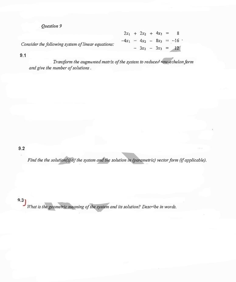 Question 9
2x1 + 2x2 + 4x3
8
-4x1
4x2
8x3 = -16 ·
Consider the following system of linear equations:
3x2
3x3 -
12
9.1
Transform the augmented matrix of the system to reduced row-echelon form
and give the number of solutions.
9.2
Find the the solution(s) of the system and the solution in (parametric) vector form (if applicable).
9.3),
What is the geometric meaning of the system and its solution? Describe in words.
