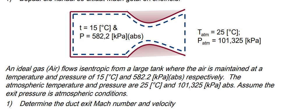 t = 15 [°C] &
P = 582,2 [kPa](abs)
T.
= 25 [°C];
P = 101,325 [kPa]
atm
atm
An ideal gas (Air) flows isentropic from a large tank where the air is maintained at a
temperature and pressure of 15 [°C] and 582.2 [kPa](abs) respectively. The
atmospheric temperature and pressure are 25 [°C] and 101,325 [kPa] abs. Assume the
exit pressure is atmospheric conditions.
1) Determine the duct exit Mach number and velocity