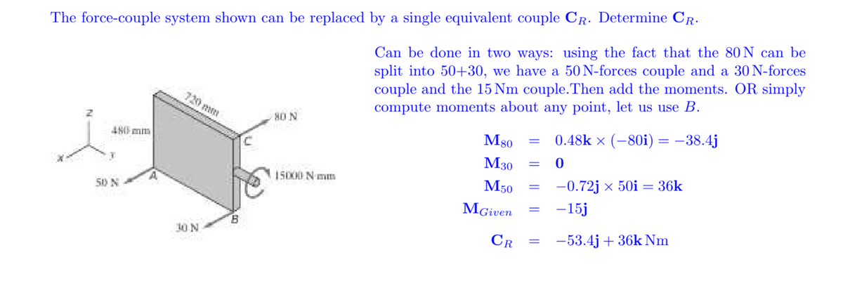 Can be done in two ways: using the fact that the 80 N can be
split into 50+30, we have a 50 N-forces couple and a 30 N-forces
couple and the 15 Nm couple.Then add the moments. OR simply
compute moments about any point, let us use B.
The force-couple system shown can be replaced by a single equivalent couple CR. Determine CR.
720 mm
80 N
M80
0.48k × (-80i) = –38.4j
480 mm
M30
M50
-0.72j x 50i = 36k
15000 N mm
50 N
MGiven
-15j
B.
CR
-53.4j + 36k Nm
10N
