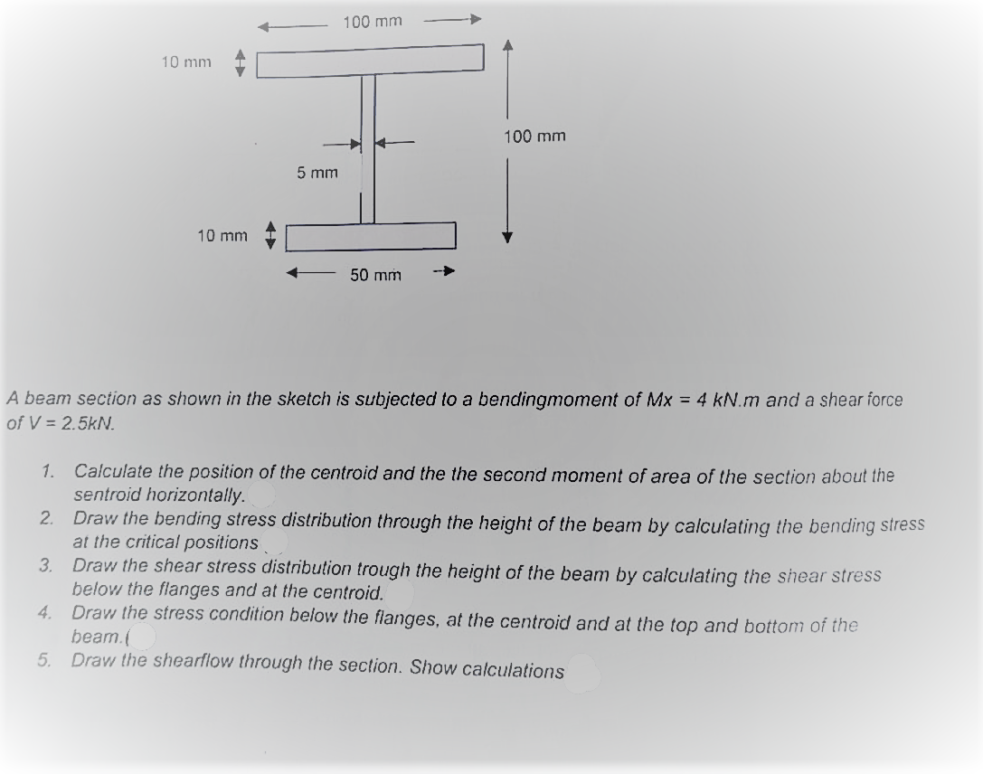 10 mm
10 mm
5 mm
100 mm
50 mm
100 mm
A beam section as shown in the sketch is subjected to a bendingmoment of Mx = 4 kN.m and a shear force
of V = 2.5KN.
Calculate the position of the centroid and the the second moment of area of the section about the
sentroid horizontally.
1.
2.
Draw the bending stress distribution through the height of the beam by calculating the bending stress
at the critical positions
3.
Draw the shear stress distribution trough the height of the beam by calculating the shear stress
below the flanges and at the centroid.
4.
Draw the stress condition below the flanges, at the centroid and at the top and bottom of the
beam.(
5. Draw the shearflow through the section. Show calculations