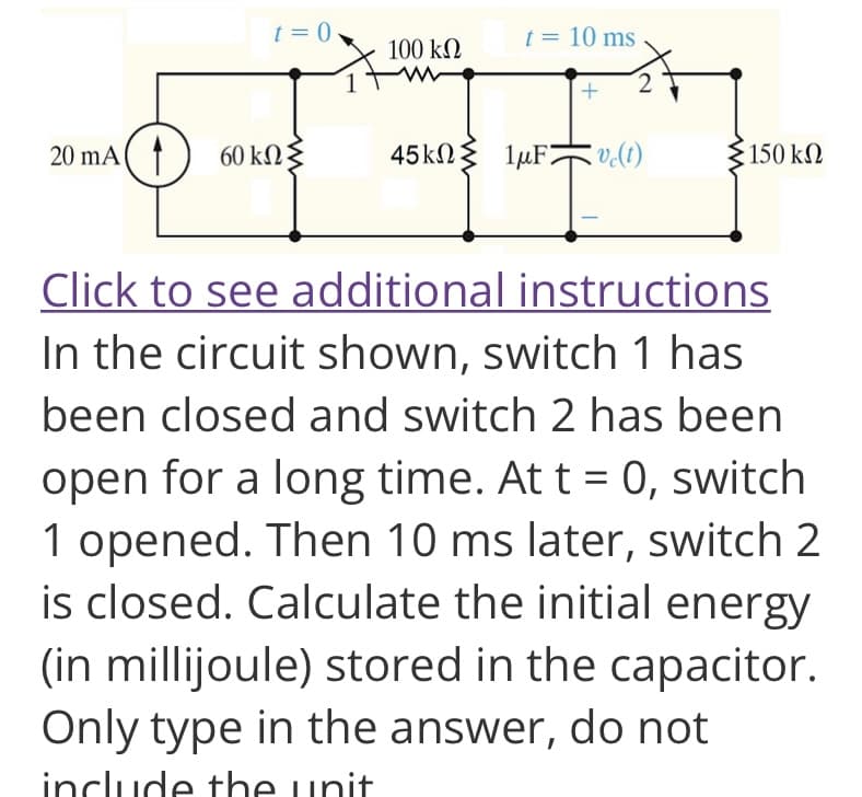 t = 0
20 mA 60 kn
100 ΚΩ
t = 10 ms
45kΩΣ 1μF vc(t)
• 150 ΚΩ
Click to see additional instructions
In the circuit shown, switch 1 has
been closed and switch 2 has been
open for a long time. At t = 0, switch
1 opened. Then 10 ms later, switch 2
is closed. Calculate the initial energy
(in millijoule) stored in the capacitor.
Only type in the answer, do not
include the unit