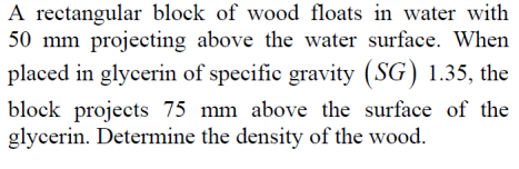 A rectangular block of wood floats in water with
50 mm projecting above the water surface. When
placed in glycerin of specific gravity (SG) 1.35, the
block projects 75 mm above the surface of the
glycerin. Determine the density of the wood.