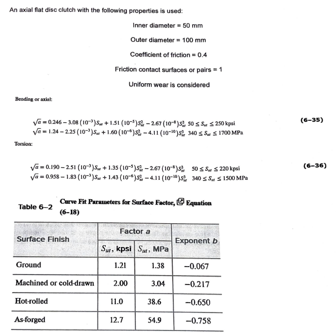 An axial flat disc clutch with the following properties is used:
Bending or axial:
Va=0.246-3.08 (10³) Su+1.51 (105) S
-2.67 (108) s 50 Sut ≤ 250 kpsi
Va=1.24-2.25 (10³) St+1.60 (106)S-4.11 (10-10)5 340 ≤ Sut ≤1700 MPa
Torsion:
Va=0.190-2.51 (10³)S +1.35 (105)S-2.67 (108)s
Va=0.958-1.83 (10³) Sur +1.43 (106) S-4.11 (10-10)
Table 6-2
Inner diameter = 50 mm
Outer diameter = 100 mm
Coefficient of friction = 0.4
Friction contact surfaces or pairs = 1
Uniform wear is considered
Surface Finish
Ground
Curve Fit Parameters for Surface Factor, Equation
(6-18)
Machined or cold-drawn
Hot-rolled
As-forged
Factor a
Sut, kpsi Sut, MPa
1.38
1.21
2.00
11.0
12.7
3.04
38.6
50 Sur 220 kpsi
340 ≤Sat ≤ 1500 MPa
54.9
Exponent b
-0.067
-0.217
-0.650
-0.758
(6-35)
(6-36)