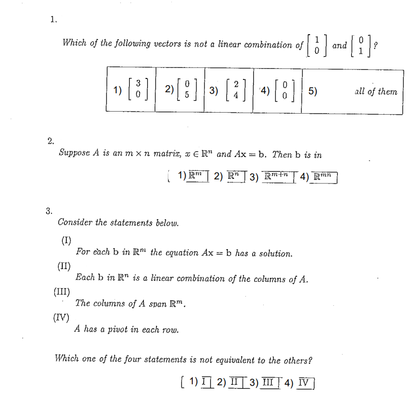 1.
Which of the following vectors is not a linear combination of
and
1» [ ]
3
2):
3) [2]
'4)
5)
all of them
2.
Suppose A is an m x n matrix, x ɛ R" and Ax = b. Then b is in
1) R" | 2) R*T 3) R™†ªT4) R*n
3.
Consider the statements below.
(I)
For each b in R" the equation Ax = b has a solution.
(II)
Each b in R" is a linear combination of the columns of A.
(III)
The columns of A span Rm.
(IV)
A has a pivot in each row.
Which one of the four statements is not equivalent to the others?
( 1) I] 2) II| 3) I | 4) IV
