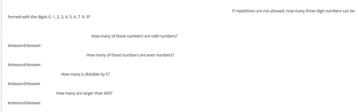 If repetitions are not allowed, how many three digit numbers can be
formed with the digits 0, 1, 2, 3, 4, 5, 6, 7. 8. 9?
How many of these numbers are odd numbers?
Antwoord/Answer:
How many of these numbers are even numbers?
Antwoord/Answer:
How many is divisible by 5?
Antwoord/Answer
How many are larger than 600?
Antwoord/Answer:
