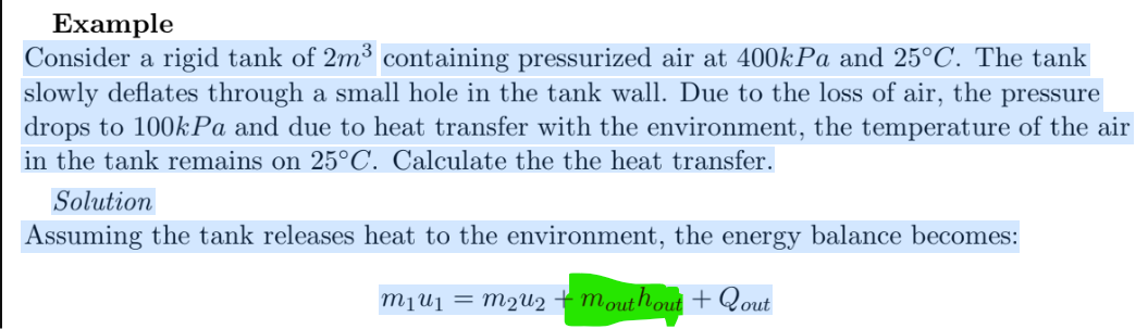 Example
Consider a rigid tank of 2m³ containing pressurized air at 400kPa and 25°C. The tank
slowly deflates through a small hole in the tank wall. Due to the loss of air, the pressure
drops to 100kPa and due to heat transfer with the environment, the temperature of the air
in the tank remains on 25°C. Calculate the the heat transfer.
Solution
Assuming the tank releases heat to the environment, the energy balance becomes:
M₁ U₁ = M₂U₂ + mouthout + Qout