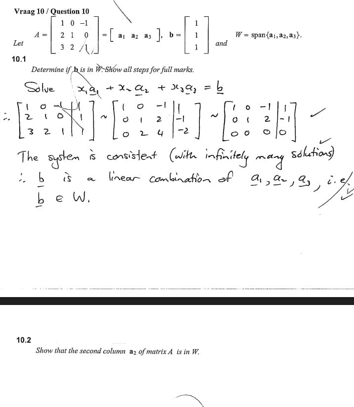 Vraag 10 / Question 10
1 0 -1
2 1
1
A =
W = span{a1, a2, a3}.
and
aj a2 a3
Let
3 2
10.1
Determine if b is in W-Show all steps for full marks.
Solve
+ X, Az t Qz
%3D
o -
-1
2
2
2
2 4
-2
The system à
goten
š consistent (with infinitely mang
Schotions)
is
linear combination of
,, i.
a
b e W.
10.2
Show that the second column az of matrix A is in W.
