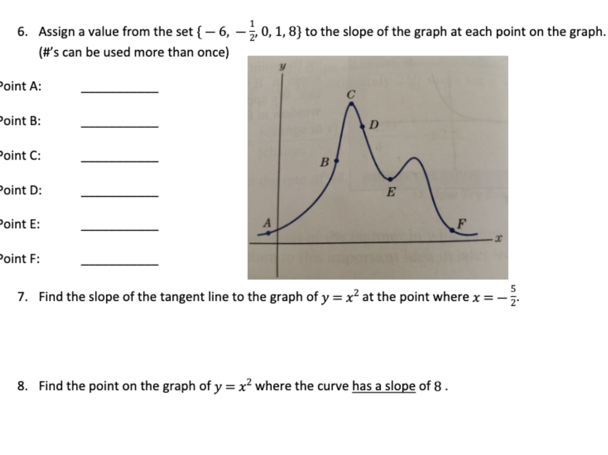 6. Assign a value from the set {– 6, –ż 0, 1, 8} to the slope of the graph at each point on the graph.
(#'s can be used more than once)
Point A:
Point B:
Point C:
Point D:
Point E:
Point F:
5
7. Find the slope of the tangent line to the graph of y = x² at the point where x = -
%3D
8. Find the point on the graph of y =x² where the curve has a slope of 8 .
