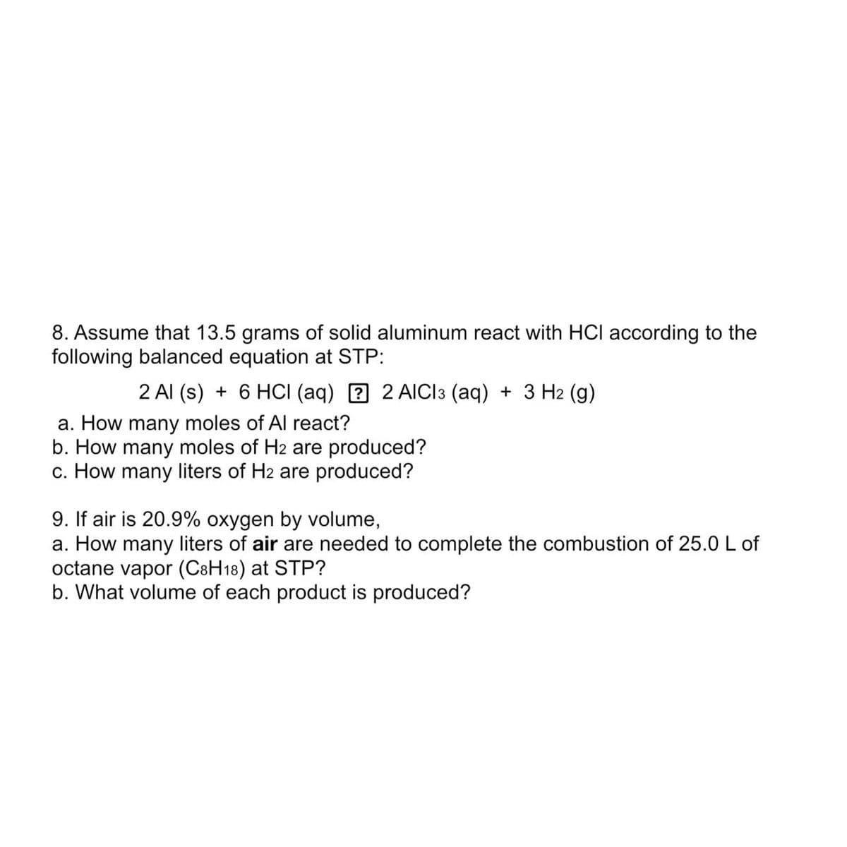 8. Assume that 13.5 grams of solid aluminum react with HCI according to the
following balanced equation at STP:
2 Al (s) + 6 HCI (aq) 2 AICI 3 (aq) + 3 H2 (g)
a. How many moles of Al react?
b. How many moles of H2 are produced?
c. How many liters of H2 are produced?
9. If air is 20.9% oxygen by volume,
a. How many liters of air are needed to complete the combustion of 25.0 L of
octane vapor (C8H18) at STP?
b. What volume of each product is produced?