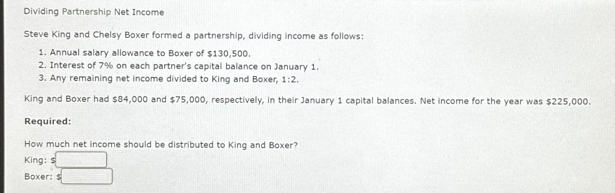 Dividing Partnership Net Income
Steve King and Chelsy Boxer formed a partnership, dividing income as follows:
1. Annual salary allowance to Boxer of $130,500.
2. Interest of 7% on each partner's capital balance on January 1.
3. Any remaining net income divided to King and Boxer, 1:2.
King and Boxer had $84,000 and $75,000, respectively, in their January 1 capital balances. Net income for the year was $225,000.
Required:
How much net income should be distributed to King and Boxer?
King: $
Boxer: $