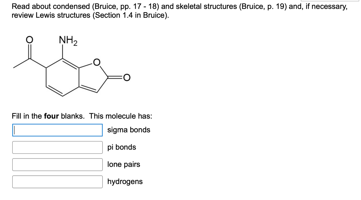 Read about condensed (Bruice, pp. 17 - 18) and skeletal structures (Bruice, p. 19) and, if necessary,
review Lewis structures (Section 1.4 in Bruice).
NH₂
O
Fill in the four blanks. This molecule has:
sigma bonds
pi bonds
lone pairs
hydrogens