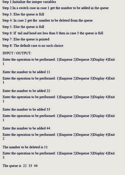 Step 1:Initialize the integer variables
Step 2:In a switch case in case 1 get the number to be added in the queue
Step 3: Else the queue is full
Step 4: In case 2 get the number to be deleted from the queue
Step 5: Else the queue is full
Step 6: If tail and head are less than 0 then in case 3 the queue is full
Step 7: Else the queue is printed
Step 8: The default case is no such choice
INPUT/OUTPUT:
Enter the operation to be performed: 1)Enqueue 2)Dequeue 3)Display 4)Exit
1
Enter the number to be added 11
Enter the operation to be performed: 1)Enqueue 2)Dequeue 3)Display 4)Exit
1
Enter the number to be added 22
Enter the operation to be performed: 1)Enqueue 2)Dequeue 3)Display 4)Exit
1
Enter the number to be added 33
Enter the operation to be performed: 1)Enqueue 2)Dequeue 3)Display 4)Exit
1
Enter the number to be added 44
Enter the operation to be performed: 1)Enqueue 2)Dequeue 3)Display 4)Exit
2
The number to be deleted is 11
Enter the operation to be performed: 1)Enqueue 2)Dequeue 3)Display 4)Exit
3
The queue is 22 33 44