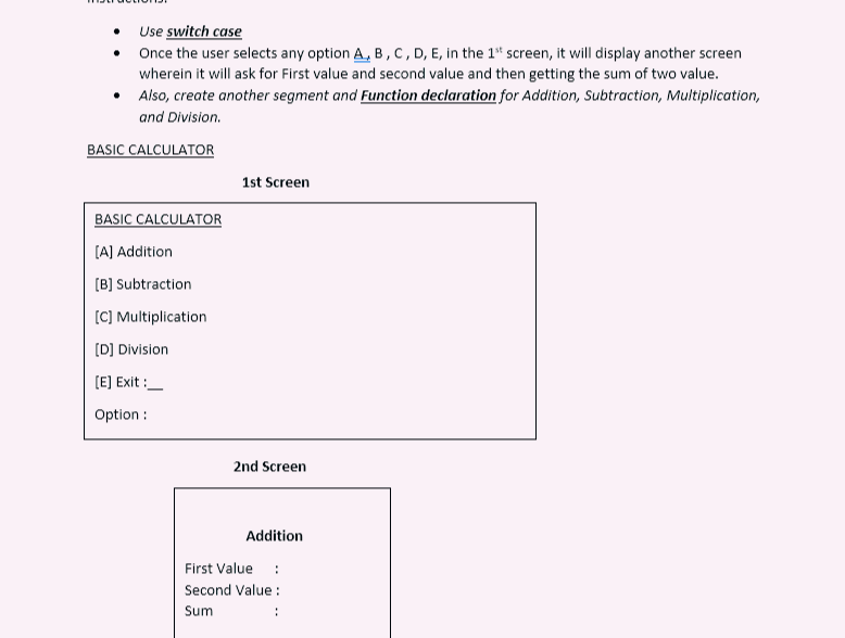Use switch case
Once the user selects any option A, B, C, D, E, in the 1st screen, it will display another screen
wherein it will ask for First value and second value and then getting the sum of two value.
Also, create another segment and Function declaration for Addition, Subtraction, Multiplication,
and Division.
BASIC CALCULATOR
BASIC CALCULATOR
[A] Addition
[B] Subtraction
[C] Multiplication
[D] Division
[E] Exit:
Option :
1st Screen
2nd Screen
Addition
First Value :
Second Value:
Sum