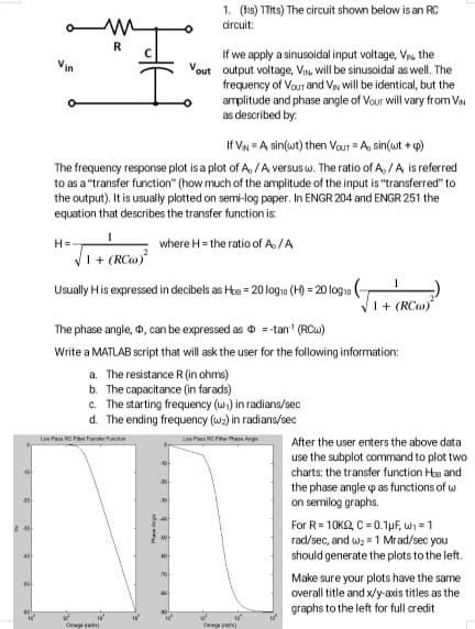 20
230
40
50
Vin
H=-
My
R
If VIN = A sin(wt) then Vour = A, sin(wt + p)
The frequency response plot is a plot of A, / A versus w. The ratio of A, / A is referred
to as a "transfer function" (how much of the amplitude of the input is "transferred" to
the output). It is usually plotted on semi-log paper. In ENGR 204 and ENGR 251 the
equation that describes the transfer function is:
where H = the ratio of A./A
√1 + (RC)²
Usually His expressed in decibels as Hoe = 20 log₁0 (H) = 20 log₁0
Low PRCF Tunction
O
The phase angle, D, can be expressed as = -tan¹ (RCw)
Write a MATLAB script that will ask the user for the following information:
a. The resistance R (in ohms)
b. The capacitance (in far ads)
c. The starting frequency (w) in radians/sec
d. The ending frequency (w₂) in radians/sec
Low PRCF Phase Angle
16²
Phase
-10-
1. (is) 1Tits) The circuit shown below is an RC
circuit:
30-
If we apply a sinusoidal input voltage, V, the
out output voltage, VIN will be sinusoidal as well. The
frequency of Vour and VN will be identical, but the
amplitude and phase angle of Vour will vary from VIN
as described by:
-30
-20
1+ (RC)
After the user enters the above data
use the subplot command to plot two
charts: the transfer function Hoe and
the phase angle up as functions of w
on semilog graphs.
For R = 10KS2, C = 0.1μF, ₁-1
rad/sec, and w₂1 Mrad/sec you
should generate the plots to the left.
Make sure your plots have the same
overall title and x/y-axis titles as the
graphs to the left for full credit