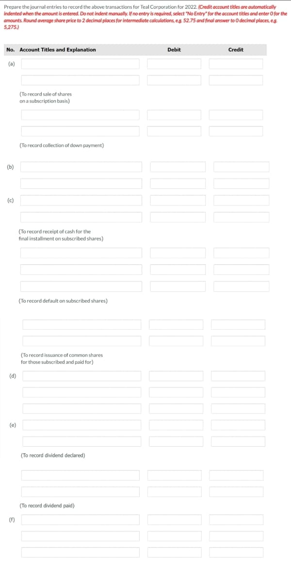 Prepare the journal entries to record the above transactions for Teal Corporation for 2022. (Credit account titles are automatically
indented when the amount is entered. Do not indent manually. If no entry is required, select "No Entry" for the account titles and enter O for the
amounts. Round average share price to 2 decimal places for intermediate calculations, eg. 52.75 and final answer to O decimal places, eg.
5,275.)
No. Account Titles and Explanation
Debit
Credit
(a)
(To record sale of shares
on a subscription basis)
(To record collection of down payment)
(b)
(c)
(To record receipt of cash for the
final installment on subscribed shares)
(To record default on subscribed shares)
(To record issuance of common shares
for those subscribed and paid for)
(d)
(e)
(To record dividend declared)
(To record dividend paid)
(f)
