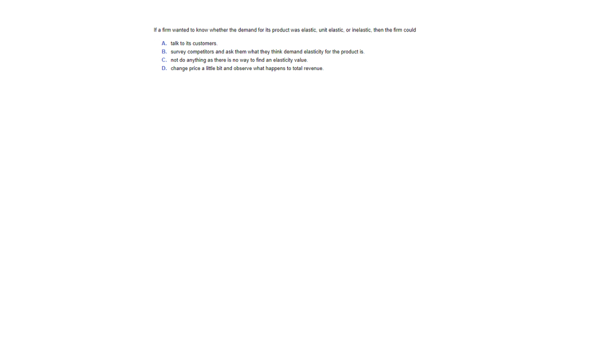 If a firm wanted to know whether the demand for its product was elastic, unit elastic, or inelastic, then the firm could
A. talk to its customers.
B. survey competitors and ask them what they think demand elasticity for the product is.
C. not do anything as there is no way to find an elasticity value.
D. change price a little bit and observe what happens to total revenue.
