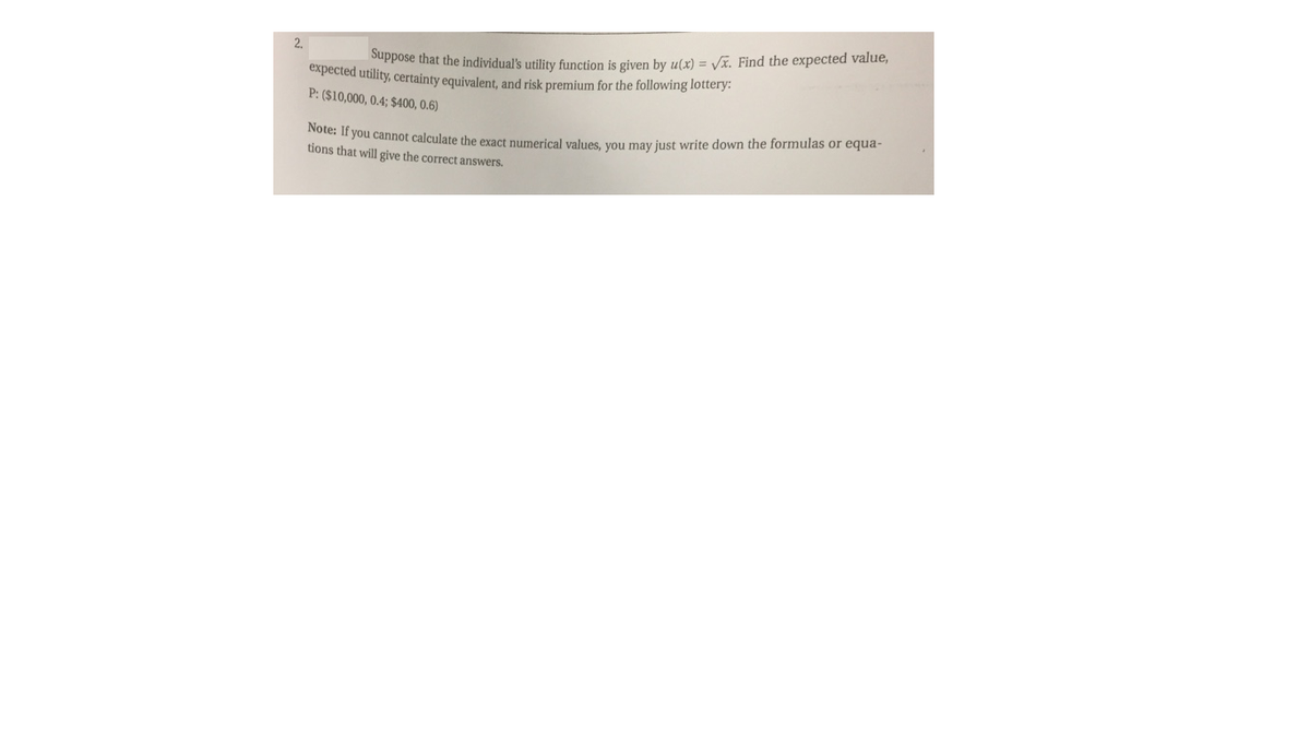 2.
Suppose that the individual's utility function is given by u(x) = Vx. Find the expected value,
expected utility, certainty equivalent, and risk premium for the following lottery:
P: ($10,000, 0.4; $400, 0.6)
Note: If you cannot calculate the exact numerical values vou may just write down the formulas or equa-
tions that will give the correct answers.
