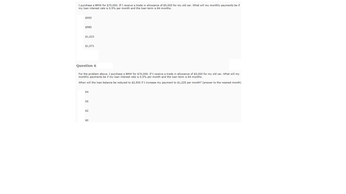 I purchase a BMW for $70,000. If I receive a trade in allowance of $5,000 for my old car. What will my monthly payments be if
my loan interest rate is 0.5% per month and the loan term is 84 months.
$950
$980
$1,023
$1,071
Question 6
For the problem above. I purchase a BMW for $70,000. If I receive a trade in allowance of $5,000 for my old car. What will my
monthly payments be if my loan interest rate is 0.5% per month and the loan term is 84 months.
When will the loan balance be reduced to $2,500 if I increase my payment to $1,225 per month? (answer to the nearest month)
64
55
62
60
